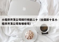 小程序開(kāi)發(fā)公司排行榜前二十（全國(guó)前十名小程序開(kāi)發(fā)公司有哪些司）